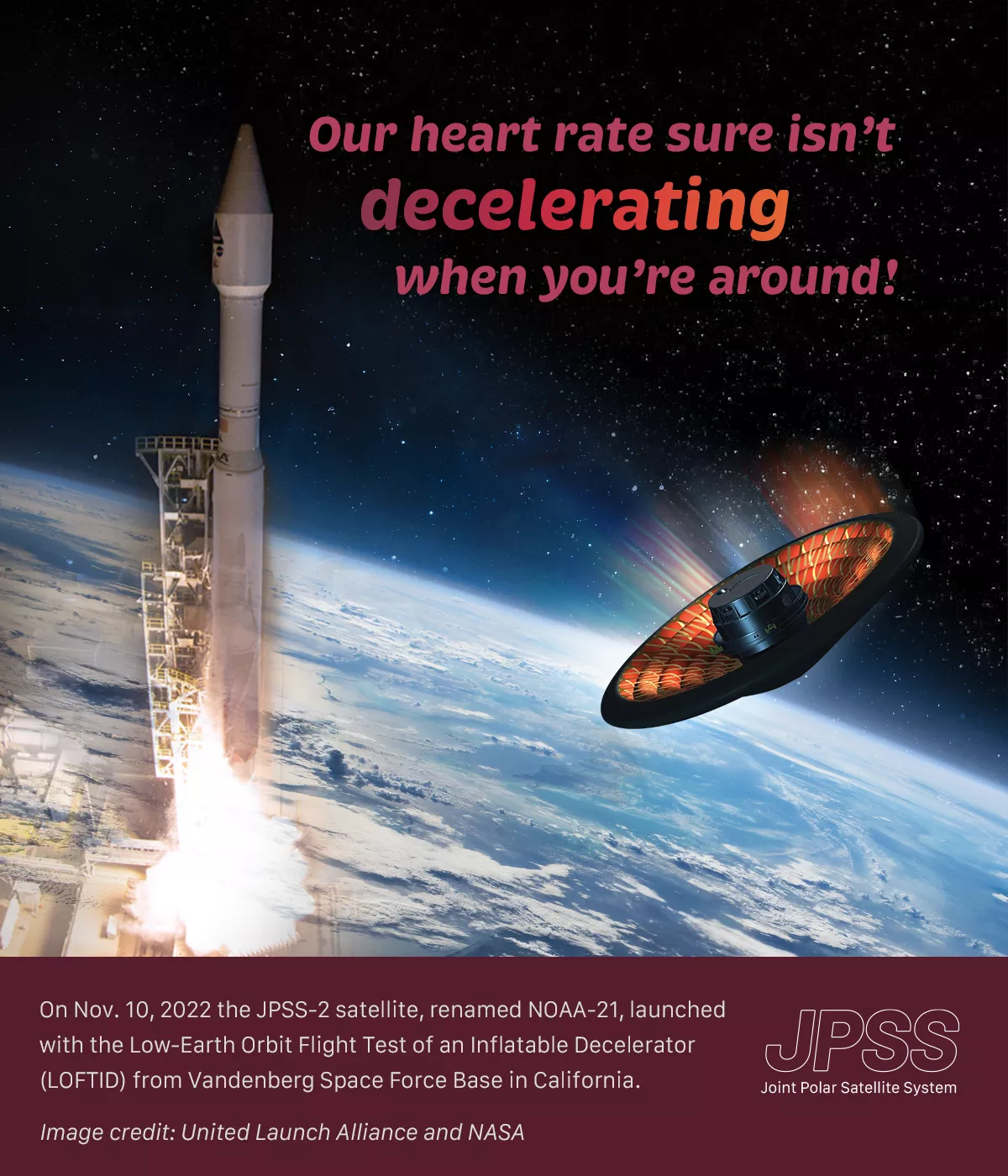 Composite illustration of a rocket launching into space, and a spacecraft falling to Earth. Text reads, "Our heart rate sure isn't decelerating when you're around! On Nov. 10, 2022 the JPSS-2 satellite, renamed NOAA-21, launched with the Low-Earth Orbit Flight Test of an Inflatable Decelerator (LOFTID) from Vandenberg Space Force Base in California."